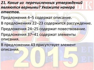 21. Какие из перечисленных утверждений 
являются верными? Укажите номера 
ответов. 
Предложения 4–5 содержат описание. 
В предложениях 22–23 содержится рассуждение. 
Предложения 24–25 содержат повествование. 
Предложения 37–41 содержат элементы 
описания. 
В предложении 43 присутствует элемент 
описания. 
 