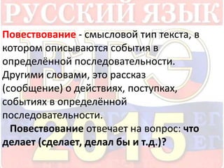 Повествование - смысловой тип текста, в 
котором описываются события в 
определённой последовательности. 
Другими словами, это рассказ 
(сообщение) о действиях, поступках, 
событиях в определённой 
последовательности. 
Повествование отвечает на вопрос: что 
делает (сделает, делал бы и т.д.)? 
 