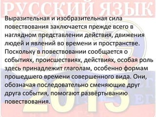 Выразительная и изобразительная сила 
повествования заключается прежде всего в 
наглядном представлении действия, движения 
людей и явлений во времени и пространстве. 
Поскольку в повествовании сообщается о 
событиях, происшествиях, действиях, особая роль 
здесь принадлежит глаголам, особенно формам 
прошедшего времени совершенного вида. Они, 
обозначая последовательно сменяющие друг 
друга события, помогают развёртыванию 
повествования. 
 