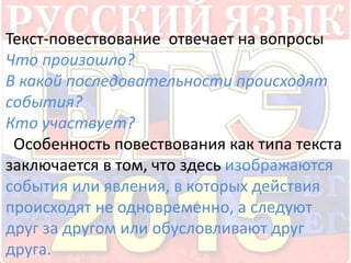 Текст-повествование отвечает на вопросы 
Что произошло? 
В какой последовательности происходят 
события? 
Кто участвует? 
Особенность повествования как типа текста 
заключается в том, что здесь изображаются 
события или явления, в которых действия 
происходят не одновременно, а следуют 
друг за другом или обусловливают друг 
друга. 
 