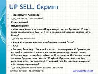 Дмитрий Тетервак fb.com/tetervak www.week4hours.com
• - Здравствуйте, Александр?
• - Да, все верно. С кем говорю?
• Скрипт на upsell
• Продажа цветов
• - Меня зовут Анна, компания «Потрясающие цветы». Буквально 10 минут
назад вы оформляли букет из 9 роз в подарочной упаковке у нас на сайте.
Верно?
• - Да-да, все правильно.
• - А можно уточнить, кому вы приобретаете данный букет?
• - Жене
• - Отлично, Александр. Как же ей повезло с таким мужчиной. Причина, по
которой позвонила – это выгодное специальное предложение для вас.
Сейчас вы можете приобрести букет из 25 роз по цене 17. Разница между
заказами будет составлять всего 790 рублей. Представляете, как будет
рада ваша жена, получив такой огромный букет. Вы наверное, покупаете
ей его на день рожденья?
• - Да нет, просто захотелось сделать приятное.
UP SELL. Скрипт
 