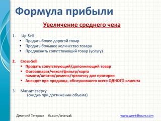 Дмитрий Тетервак fb.com/tetervak www.week4hours.com
Увеличение среднего чека
1. Up-Sell
 Продать более дорогой товар
 Продать большее количество товара
 Предложить сопутствующий товар (услугу)
2. Cross-Sell
 Продать сопутствующий/дополняющий товар
 Фотоаппарат/чехол/фильтр/карта
памяти/штатив/ремень/тряпочку для протирки
 Анекдот про продавца, обслужившего всего ОДНОГО клиента
3. Магнит сверху
(скидка при достижении объема)
Формула прибыли
 