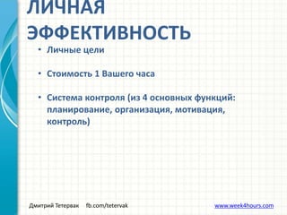 Дмитрий Тетервак fb.com/tetervak www.week4hours.com
ЛИЧНАЯ
ЭФФЕКТИВНОСТЬ
• Личные цели
• Стоимость 1 Вашего часа
• Система контроля (из 4 основных функций:
планирование, организация, мотивация,
контроль)
 