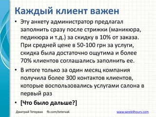 Дмитрий Тетервак fb.com/tetervak www.week4hours.com
• Эту анкету администратор предлагал
заполнить сразу после стрижки (маникюра,
педикюра и т.д.) за скидку в 10% от заказа.
При средней цене в 50-100 грн за услуги,
скидка была достаточно ощутима и более
70% клиентов соглашались заполнить ее.
• В итоге только за один месяц компания
получила более 300 контактов клиентов,
которые воспользовались услугами салона в
первый раз
• [Что было дальше?]
Каждый клиент важен
 