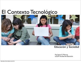 El Contexto Tecnológico
Educación y Sociedad
Prof. Jesús G. Monroy
UCLM. Facultad de Educación
miércoles 22 de febrero de 2012
 