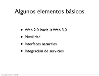 Algunos elementos básicos
• Web 2.0, hacia la Web 3.0
• Movilidad
• Interfaces naturales
• Integración de servicios
miércoles 22 de febrero de 2012
 