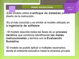 •Este modelo utiliza el enfoque de sistemas para el
diseño de la instrucción.
•Es el más conocido y es similar al modelo utilizado en
la ingeniería de software.
• El modelo describe todas las fases de un proceso
iterativo que comienza identificando las metas
instruccionales y termina con la Evaluación
Sumativa.
•El modelo se puede aplicar a múltiples escenarios,
desde el ambiente educativo hasta la empresa privada.
DISEÑO INSTRUCCIONAL DICK Y
CAREY
 