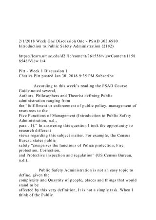 2/1/2018 Week One Discussion One - PSAD 302 6980
Introduction to Public Safety Administration (2182)
https://learn.umuc.edu/d2l/le/content/261558/viewContent/1158
8548/View 1/4
Pitt - Week 1 Discussion 1
Charles Pitt posted Jan 30, 2018 9:35 PM Subscribe
According to this week’s reading the PSAD Course
Guide noted several,
Authors, Philosophers and Theorist defining Public
administration ranging from
the “fulfillment or enforcement of public policy, management of
resources to the
Five Functions of Management (Introduction to Public Safety
Administration, n.d.,
para . 1).” In answering this question I took the opportunity to
research different
views regarding this subject matter. For example, the Census
Bureau states public
safety “comprises the functions of Police protection, Fire
protection, Correction,
and Protective inspection and regulation” (US Census Bureau,
n.d.).
Public Safety Administration is not an easy topic to
define, given the
complexity and Quantity of people, places and things that would
stand to be
affected by this very definition, It is not a simple task. When I
think of the Public
 