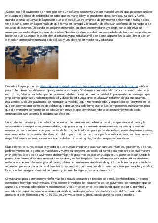 ¿Sabías que? El pavimento de hormigón tiene un refuerzo resistente y es un material versátil que podemos utilizar
en cualquier género de residencia en tanto que es manejable y se puede moldear, pero resulta duro y fuerte
cuando se seca, aguantando la presión que se ejerza. Nuestra empresa de pavimento de hormigón trabaja para
toda España, tanto en la península de qué forma en Portugal y la ocasión de efectuar la reforma de tu hogar o de
espacios de exterior, utilizando los mejores materiales durables e renovadores ¡ya llegó! con el objetivo de
conseguir un suelo elegante y que dure años. Nuestro objetivo es cubrir las necesidades de los que nos prefieren,
haciendo que tus espacios estén bien diseñados y que toda la familia se sienta a gusto. Sea al aire libre o bien en
el interior, conseguirás un trabajo de calidad y una decoración moderna y adaptada.
Descubre lo que podemos https://en.search.wordpress.com/?src=organic&q=pavimentos de hormigon edificar
para ti. Te ofrecemos diferentes tipos y materiales. Somos Strata una compañía fabricadora de construcciones y
estructuras, fabricamos todo tipo de pavimento de hormigón de máxima calidad. El pavimento de hormigón que
empleamos garantiza una homogeneidad y durabilidad inusual gracias a la avanzada tecnología que usamos.
Realizamos cualquier pavimento de hormigón a medida, según tus necesidades y disposición del proyecto en los
que contaremos con controles de calidad que dan un resultado inmejorable. Los componentes que usamos para
que el pavimento de hormigón se adecúe son mezclas que permite atender a los requerimientos de cada
construcción para alcanzar la máxima satisfacción.
Un excelente material puede reducir la necesidad de calentamiento eliminando el gas que atrapa el calor y la
característica principal es su permeabilidad, deja pasar el agua drenando de manera rápida para que esté de
manera continua seca es la del pavimento de hormigón. Es idóneo para pistas deportivas, zonas de piscina y otros,
con una constante capacidad de absorción del impacto, brindando una superficie antideslizante, aun tras lluvia o
riego. Utilizamos los residuos mineralizados de las minas de lignito, dando una protección eficaz.
Elige colores, texturas, acabados y todo lo que puedas imaginar para crear parques infantiles, guarderías, piscinas,
jardines y otros en la gama de materiales y vuelve tu proyecto una realidad, tanto para exteriores de qué manera
en interiores. Este tipo de pavimento de hormigón lo podemos colocar en cualquier una parte de España, toda la
península y Portugal. Es ideal merced a su solidez y su fácil limpieza. Para efectuarlo se pueden utilizar distintos
materiales con sus diferentes posibilidades, o bien con materiales sintéticos de qué forma la resina, pvc, caucho y
se pueden personalizar al darles diferentes tonos alegres que crean una decoración atractiva, perdurable y estable.
Escoge entre una gran variedad de formas y colores. Tú eliges y nos adaptamos a ti.
Contáctanos para obtener mayor información a través de nuestra dirección de e mail, escribiéndonos un correo
electrónico hormigones@strata.es, simplemente introduzca las características del pavimento de hormigón que se
ajuste a tus necesidades o bien requerimientos y no olvides rellenar los campos obligatorios con tu nombre y
apellidos, te responderemos a la brevedad posible. Puedes ponerte en contacto a través del formulario de
contacto o bien llámanos al 924 985 959, en 24h vas a tener tu presupuesto personalizado a medida.
 