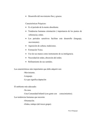 • Desarrollo del movimiento fino y grueso.
Características Psíquicas:
• Es el periodo de la mente absorbente.
• Tendencias humanas orientación ( importancia de los puntos de
referencia), orden.
• Los periodos sensitivos facilitan este desarrollo (lenguaje,
movimiento).
• Aquisición de cultura, tradiciones.
• Formación Yoíca.
• Uso de sus manos como instrumento de su inteligencia.
• Necesidad de orden, absorción del orden.
• Refinamiento de sus sentidos.
Las características más importantes que debe adquirir son:
-Movimiento.
-Lenguaje.
-Lo que significa daptación
El ambiente más adecuado:
-Su casa.
-Una Comunidad Infantil (con gente con conocimientos).
Las tendencias humanas que necesita:
-Orientación.
-Orden, trabajo (del trecer grupo).
Psico-Pedagogía
 