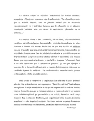 Lo anterior rompe los esquemas tradicionales del método enseñaza-
aprendizaje y Montessori nos revela este descubrimiento “La educación no es lo
que el maestro imparte, sino un proceso natural que se desarrolla
espontáneamente en el individuo humano; que la educación no se adquiere
escuchando palabras, sino por virtud de experiencias efectuadas en el
ambiente…”
Lo anterior afirma la Dra. Montanaro, no son ideas, son conocimientos
científicos que si los aplicamos dan resultado y continúa afirmando que los niños
tienen en sí mismos este maestro interior que les guía pero necesita un ambiente
especial preparado que les permita experimentar activamente, respondiendo a las
necesidades de cada etapa. Esto les brinda independencia, al permitirles seguir sus
propios intereses y al poder hacer se refuerza también su autoestima. Este enfoque
da una gran importancia al ambiente, ya que la Dra. Asegura: “el ambiente llega
a ser más importante que la información genética” ya que por ejemplo al
momento de la formación del sexo, ante la carencia de testosterona, este puede ser
cambiado, depende del ambiente… Por eso la naturaleza ha evolucionado, por que
se ha adaptado, esto ha generado cambios.
Para ayudar a comprender la importancia del ambiente en estos primeros
años de vida, se introduce un nuevo concepto: “Embrión espiritual” haciendo una
analogía con la etapa embrionaria en la que los órganos físicos del ser humano
estan en formación, esto, en la etapa pre-natal, en la etapa post-natal el ser humano
es un embrión espiritual, ya que también es un periodo formativo, en el campo
psíquico, dice Montessori, de ahí que, con su particular forma psíquica (su mente
absorbente) el niño absorbe el ambiente, éste forma parte de su psique, lo encarna,
aun que no lo recuerde concientemente, existe una memoria vital que absorbe
Psico-Pedagogía
 