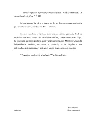 modos o grados diferentes y especilalizados” Maria Montesssori, La
mente absorbente, Cap. 7, P. 110.
Así partimos de lo micro a lo macro, del ser humano-utero-casa-ciudad-
pais-mundo-universo. Ver Cuadro Dra. Montanaro.
Entonces cuando no se verifican experienecias erróneas , es decir, donde se
logró una “confianza básica” (en términos de Erikson) en el medio, en esta etapa,
las tendencias del niño apuntarán clara y enérgicamente, dice Montessori, hacia la
independencia funcional, en donde el desarrollo es un impulso a una
independencia siempre mayor, tanto en el campo físico como en el psíquico.
***Ampliar cap 8 mente absorbente*** p126 patologías
Psico-Pedagogía
Zahída Ruiz Mente Absorbente Pg.
 