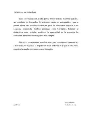 pertenece, a sus costumbres.
Estas sesibilidades son guíadas por su interior con una pasión tal que al no
ser entendidas por los adultos del ambiente, pueden ser entropecidas, y por lo
general vienen una reacción violenta por parte del niño como respuesta a una
necesidad insatisfecha (también conocidas como berrinches). Entonces al
obstaculizar estos periodos sensitivos, la oportunidad de la conquista las
habilidades en forma natural se pierde para siempre.
El conocer estos periodos sensitivos, nos ayuda a entender su importancia y
a facilitarle, por medio de la preparación de un ambiente en el que el niño pueda
encontrar las ayudas necesarias para su formación.
Psico-Pedagogía
Zahída Ruiz Peridos SensitivosPg.
 