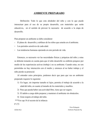 AMBIENTE PREPARADO
Definición: Todo lo que esta alrededor del niño y con lo que puede
interactuar para el uso de su propio desarrollo, con materiales que serán
educativos, en el sentido de proveer lo necesario de acuerdo a la etapa de
desarrollo.
Para preparar un ambiente se debe considerar:
- El plano de desarrollo y subfases de los niños que estarán en el ambiente.
- Los periodos sensitivos de cada edad.
- Las tendencias humanas operando en este periodo de vida.
Entonces, es necesario ver las necesidades físicas y psíquicas del niño y estas
se deberán tomarán en cuenta para que el niño desarrolle su embrión psíquico por
medio de las experiencias activas (trabajo ) en su ambiente. Cuando estas, no son
permitidas no hay interacción con el medio y entonces al no haber trabajo y el
niño pierde su potencial.
Al entender estos principios, podemos decir que para que sea un ambiente
preparado requiere lo siguiente:
1) Un lugar, sin importar tamaño ni lujos, permita el trabajo de acuerdo a la
edad del niño, en cuanto al tamaño de los materiales y muebles.
2) Para que pueda haber una actividad libre, tiene que ser seguro.
3) El adulto a cargo debe preparar y mantener el ambiente sin obstáculos.
4) Gran respeto al trabajo del niño.
***Ver cap 18 el secreto de la infancia
P 173
Psico-Pedagogía
Zahída Ruiz Ambiente Preparado Pg.
 