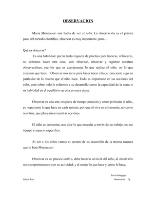 OBSERVACION
Maria Montessori nos habla de ver al niño. La observación es el primer
paso del método científico, observar es muy importante, pero…
Qué es observar?
Es una habilidad. por lo tanto requiere de práctica para hacerse, al hacerlo,
no debemos hacer otra cosa, solo observar, observar y registrar nuestras
observaciónes, escribir que es exactamente lo que realiza el niño, no lo que
creemos que hace. Observar nos sirve para hacer notar o hacer conciente algo en
particular de lo mucho que el niño hace. Todo es importante en las acciones del
niño, pero sobre todo lo referente a su desarrollo como la capacidad de la mano o
su habilidad en el equilibrio en esta primera etapa.
Observar es una arte, requiere de tiempo atención y amor profundo al niño,
es importante lo que hace en cada minuto, por que el vive en el presente, no como
nosotros, que planeamos nuestras acciónes.
El niño se concentra, nos dice lo que necesita a través de su trabajo, en ese
tiempo y espacio específico.
Al ver a los niños vemos el secreto de su desarrollo de la misma manera
que lo hizo Montessori.
Observar es un proceso activo, debe hacerse al nivel del niño, al observarlo
nos comprometemos con su actividad, y al anotar lo que hace y cómo lo hace,
Psico-Pedagogía
Zahída Ruiz Observación Pg.
 