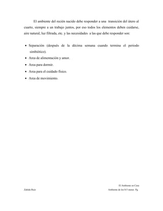El ambiente del recién nacido debe responder a una transición del útero al
cuarto, siempre a un trabajo juntos, por eso todos los elementos deben cuidarse,
aire natural, luz filtrada, etc. y las necesidades a las que debe responder son:
• Separación (después de la décima semana cuando termina el periodo
simbiótico).
• Area de alimentación y amor.
• Area para dormir.
• Area para el cuidado físico.
• Area de movimiento.
El Ambiente en Casa
Zahída Ruiz Ambiente de los 0-5 meses Pg.
 