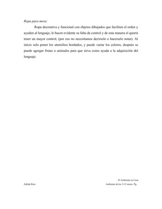 Ropa para mesa:
Ropa decorativa y funcional con objetos dibujados que faciliten el orden y
ayuden al lenguaje, le hacen evidente su falta de control y de esta manera el querrá
tener un mayor control, (por eso no necesitamos decírselo o hacerselo notar). Al
inicio solo poner los utensilios bordados, y puede variar los colores, después se
puede agregar frutas o animales para que sirva como ayuda a la adquisición del
lenguaje.
El Ambiente en Casa
Zahída Ruiz Ambiente de los 5-12 meses Pg.
 