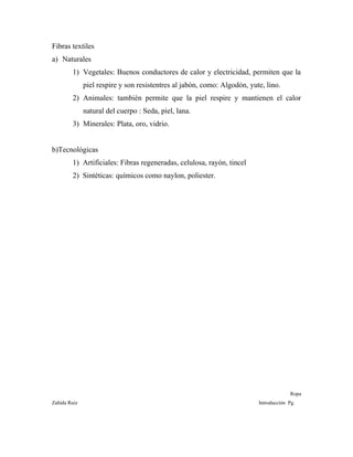 Fibras textiles
a) Naturales
1) Vegetales: Buenos conductores de calor y electricidad, permiten que la
piel respire y son resistentres al jabón, como: Algodón, yute, lino.
2) Animales: también permite que la piel respire y mantienen el calor
natural del cuerpo : Seda, piel, lana.
3) Minerales: Plata, oro, vidrio.
b)Tecnológicas
1) Artificiales: Fibras regeneradas, celulosa, rayón, tincel
2) Sintéticas: químicos como naylon, poliester.
Ropa
Zahída Ruiz Introducción Pg.
 