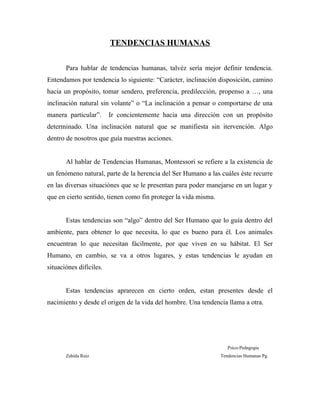 TENDENCIAS HUMANAS
Para hablar de tendencias humanas, talvéz sería mejor definir tendencia.
Entendamos por tendencia lo siguiente: “Carácter, inclinación disposición, camino
hacia un propósito, tomar sendero, preferencia, predilección, propenso a …, una
inclinación natural sin volante” o “La inclinación a pensar o comportarse de una
manera particular”. Ir concientemente hacia una dirección con un propósito
determinado. Una inclinación natural que se manifiesta sin itervención. Algo
dentro de nosotros que guía nuestras acciones.
Al hablar de Tendencias Humanas, Montessori se refiere a la existencia de
un fenómeno natural, parte de la herencia del Ser Humano a las cuáles éste recurre
en las diversas situaciónes que se le presentan para poder manejarse en un lugar y
que en cierto sentido, tienen como fin proteger la vida misma.
Estas tendencias son “algo” dentro del Ser Humano que lo guía dentro del
ambiente, para obtener lo que necesita, lo que es bueno para él. Los animales
encuentran lo que necesitan fácilmente, por que viven en su hábitat. El Ser
Humano, en cambio, se va a otros lugares, y estas tendencias le ayudan en
situaciónes difíciles.
Estas tendencias aprarecen en cierto orden, estan presentes desde el
nacimiento y desde el origen de la vida del hombre. Una tendencia llama a otra.
Psico-Pedagogía
Zahída Ruiz Tendencias Humanas Pg.
 