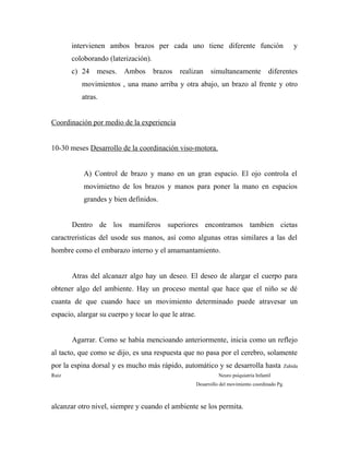 intervienen ambos brazos per cada uno tiene diferente función y
coloborando (laterización).
c) 24 meses. Ambos brazos realizan simultaneamente diferentes
movimientos , una mano arriba y otra abajo, un brazo al frente y otro
atras.
Coordinación por medio de la experiencia
10-30 meses Desarrollo de la coordinación viso-motora.
A) Control de brazo y mano en un gran espacio. El ojo controla el
movimietno de los brazos y manos para poner la mano en espacios
grandes y bien definidos.
Dentro de los mamiferos superiores encontramos tambien cietas
caractreristicas del usode sus manos, así como algunas otras similares a las del
hombre como el embarazo interno y el amamantamiento.
Atras del alcanazr algo hay un deseo. El deseo de alargar el cuerpo para
obtener algo del ambiente. Hay un proceso mental que hace que el niño se dé
cuanta de que cuando hace un movimiento determinado puede atravesar un
espacio, alargar su cuerpo y tocar lo que le atrae.
Agarrar. Como se había mencioando anteriormente, inicia como un reflejo
al tacto, que como se dijo, es una respuesta que no pasa por el cerebro, solamente
por la espina dorsal y es mucho más rápido, automático y se desarrolla hasta Zahída
Ruiz Neuro psiquiatría Infantil
Desarrollo del movimiento coordinado Pg.
alcanzar otro nivel, siempre y cuando el ambiente se los permita.
 