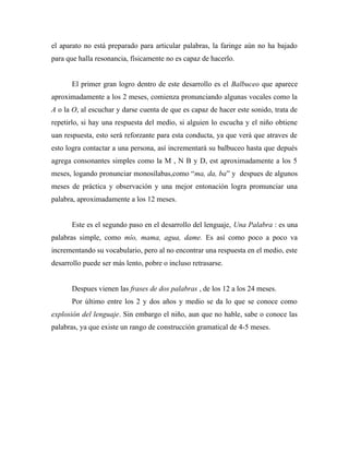 el aparato no está preparado para articular palabras, la faringe aún no ha bajado
para que halla resonancia, físicamente no es capaz de hacerlo.
El primer gran logro dentro de este desarrollo es el Balbuceo que aparece
aproximadamente a los 2 meses, comienza pronunciando algunas vocales como la
A o la O, al escuchar y darse cuenta de que es capaz de hacer este sonido, trata de
repetirlo, si hay una respuesta del medio, si alguien lo escucha y el niño obtiene
uan respuesta, esto será reforzante para esta conducta, ya que verá que atraves de
esto logra contactar a una persona, así incrementará su balbuceo hasta que depués
agrega consonantes simples como la M , N B y D, est aproximadamente a los 5
meses, logando pronunciar monosílabas,como “ma, da, ba” y despues de algunos
meses de práctica y observación y una mejor entonación logra promunciar una
palabra, aproximadamente a los 12 meses.
Este es el segundo paso en el desarrollo del lenguaje, Una Palabra : es una
palabras simple, como mío, mama, agua, dame. Es así como poco a poco va
incrementando su vocabulario, pero al no encontrar una respuesta en el medio, este
desarrollo puede ser más lento, pobre o incluso retrasarse.
Despues vienen las frases de dos palabras , de los 12 a los 24 meses.
Por último entre los 2 y dos años y medio se da lo que se conoce como
explosión del lenguaje. Sin embargo el niño, aun que no hable, sabe o conoce las
palabras, ya que existe un rango de construcción gramatical de 4-5 meses.
 
