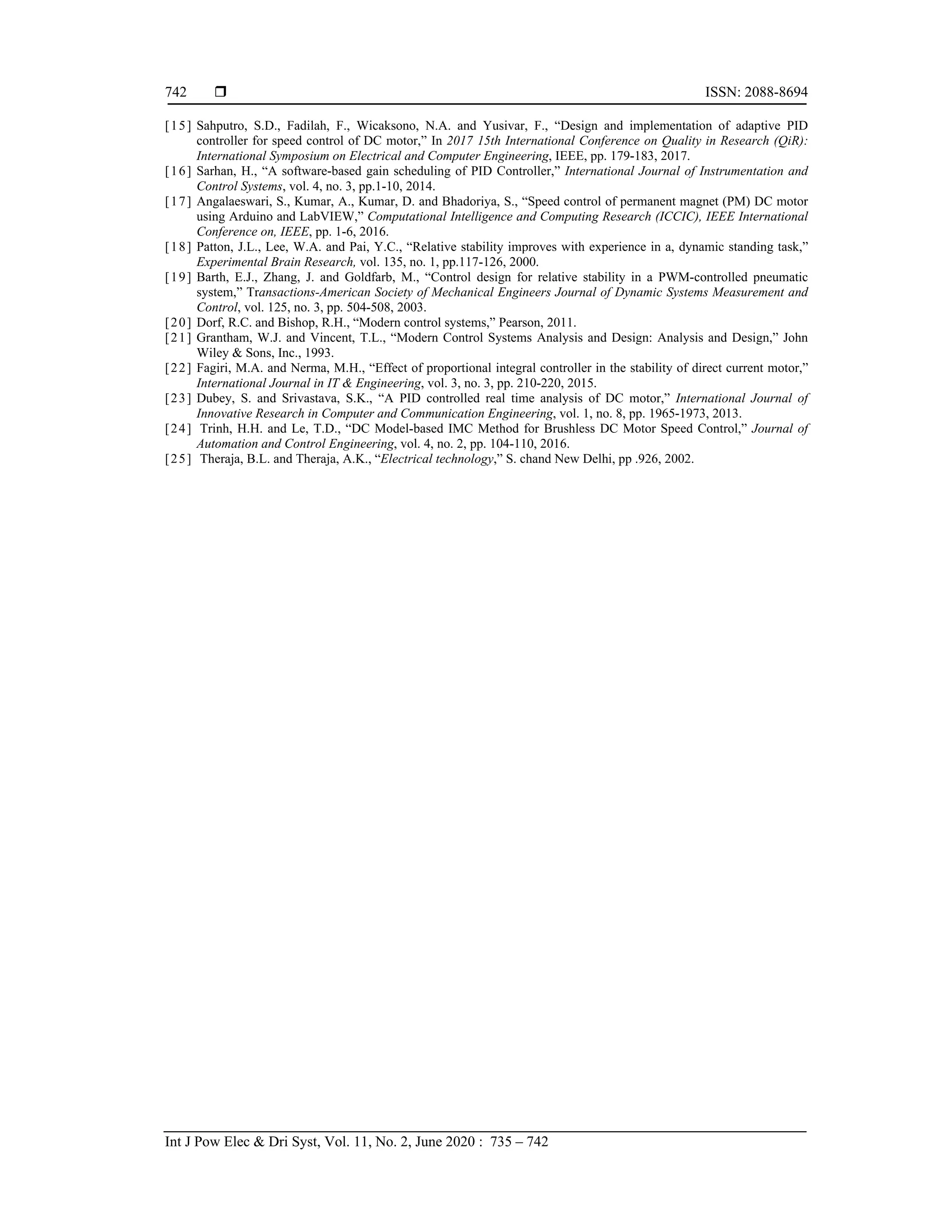  ISSN: 2088-8694
Int J Pow Elec & Dri Syst, Vol. 11, No. 2, June 2020 : 735 – 742
742
[15] Sahputro, S.D., Fadilah, F., Wicaksono, N.A. and Yusivar, F., “Design and implementation of adaptive PID
controller for speed control of DC motor,” In 2017 15th International Conference on Quality in Research (QiR):
International Symposium on Electrical and Computer Engineering, IEEE, pp. 179-183, 2017.
[16] Sarhan, H., “A software-based gain scheduling of PID Controller,” International Journal of Instrumentation and
Control Systems, vol. 4, no. 3, pp.1-10, 2014.
[17] Angalaeswari, S., Kumar, A., Kumar, D. and Bhadoriya, S., “Speed control of permanent magnet (PM) DC motor
using Arduino and LabVIEW,” Computational Intelligence and Computing Research (ICCIC), IEEE International
Conference on, IEEE, pp. 1-6, 2016.
[18] Patton, J.L., Lee, W.A. and Pai, Y.C., “Relative stability improves with experience in a, dynamic standing task,”
Experimental Brain Research, vol. 135, no. 1, pp.117-126, 2000.
[19] Barth, E.J., Zhang, J. and Goldfarb, M., “Control design for relative stability in a PWM-controlled pneumatic
system,” Transactions-American Society of Mechanical Engineers Journal of Dynamic Systems Measurement and
Control, vol. 125, no. 3, pp. 504-508, 2003.
[20] Dorf, R.C. and Bishop, R.H., “Modern control systems,” Pearson, 2011.
[21] Grantham, W.J. and Vincent, T.L., “Modern Control Systems Analysis and Design: Analysis and Design,” John
Wiley & Sons, Inc., 1993.
[22] Fagiri, M.A. and Nerma, M.H., “Effect of proportional integral controller in the stability of direct current motor,”
International Journal in IT & Engineering, vol. 3, no. 3, pp. 210-220, 2015.
[23] Dubey, S. and Srivastava, S.K., “A PID controlled real time analysis of DC motor,” International Journal of
Innovative Research in Computer and Communication Engineering, vol. 1, no. 8, pp. 1965-1973, 2013.
[24] Trinh, H.H. and Le, T.D., “DC Model-based IMC Method for Brushless DC Motor Speed Control,” Journal of
Automation and Control Engineering, vol. 4, no. 2, pp. 104-110, 2016.
[25] Theraja, B.L. and Theraja, A.K., “Electrical technology,” S. chand New Delhi, pp .926, 2002.
 