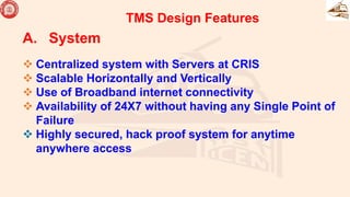 A. System
 Centralized system with Servers at CRIS
 Scalable Horizontally and Vertically
 Use of Broadband internet connectivity
 Availability of 24X7 without having any Single Point of
Failure
 Highly secured, hack proof system for anytime
anywhere access
TMS Design Features
 