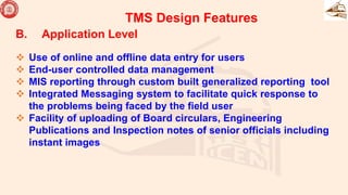 B. Application Level
 Use of online and offline data entry for users
 End-user controlled data management
 MIS reporting through custom built generalized reporting tool
 Integrated Messaging system to facilitate quick response to
the problems being faced by the field user
 Facility of uploading of Board circulars, Engineering
Publications and Inspection notes of senior officials including
instant images
TMS Design Features
 