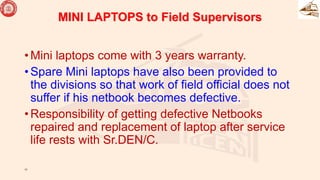MINI LAPTOPS to Field Supervisors
• Mini laptops come with 3 years warranty.
• Spare Mini laptops have also been provided to
the divisions so that work of field official does not
suffer if his netbook becomes defective.
• Responsibility of getting defective Netbooks
repaired and replacement of laptop after service
life rests with Sr.DEN/C.
17
 