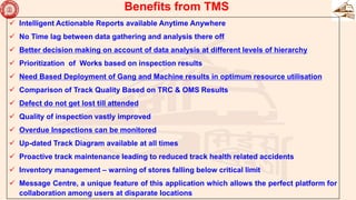  Intelligent Actionable Reports available Anytime Anywhere
 No Time lag between data gathering and analysis there off
 Better decision making on account of data analysis at different levels of hierarchy
 Prioritization of Works based on inspection results
 Need Based Deployment of Gang and Machine results in optimum resource utilisation
 Comparison of Track Quality Based on TRC & OMS Results
 Defect do not get lost till attended
 Quality of inspection vastly improved
 Overdue Inspections can be monitored
 Up-dated Track Diagram available at all times
 Proactive track maintenance leading to reduced track health related accidents
 Inventory management – warning of stores falling below critical limit
 Message Centre, a unique feature of this application which allows the perfect platform for
collaboration among users at disparate locations
Benefits from TMS
 