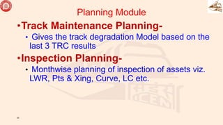 Planning Module
•Track Maintenance Planning-
• Gives the track degradation Model based on the
last 3 TRC results
•Inspection Planning-
• Monthwise planning of inspection of assets viz.
LWR, Pts & Xing, Curve, LC etc.
25
 