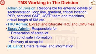 •Admin of Division: Responsible for entering details of
section/station, loop line, gradient, critical location,
PSR, sectional GMT, USFD team and machines,
actual length of KM etc.
•TRC Admin: Extract and bifurcate TRC and OMS files
•Scrap Admin: Responsible for
•Preparation of scrap lot
•Scrap lot sale information
•Delivery of scrap lot
•SE Land: Enters railway land information
39
TMS Working in The Division
 