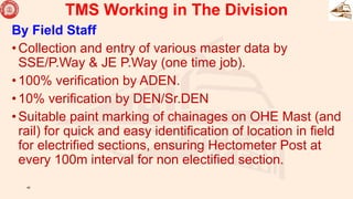 By Field Staff
•Collection and entry of various master data by
SSE/P.Way & JE P.Way (one time job).
•100% verification by ADEN.
•10% verification by DEN/Sr.DEN
•Suitable paint marking of chainages on OHE Mast (and
rail) for quick and easy identification of location in field
for electrified sections, ensuring Hectometer Post at
every 100m interval for non electified section.
40
TMS Working in The Division
 