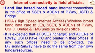 Internet connectivity to field officials:
•Land line based broad band lnternet.connections
in the office of SSEs & ADENs of P.Way, USFD &
Bridge.
•HSIA (High Speed Internet Access) Wireless broad
band data card to JEs, SSEs, & ADENs of P.Way,
USFD, Bridge & TMS units (in division) office.
•It is expected that all SSE (Incharge) and ADENs of
P.Way, USFD have PC and printer in their offices. If
any such offices need to be provided, the
Division/Railway have to do the same from their own
funds/resources.
43
 
