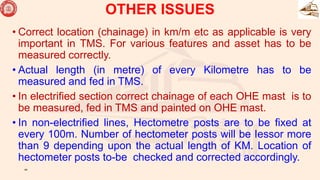 OTHER ISSUES
• Correct location (chainage) in km/m etc as applicable is very
important in TMS. For various features and asset has to be
measured correctly.
• Actual length (in metre) of every Kilometre has to be
measured and fed in TMS.
• In electrified section correct chainage of each OHE mast is to
be measured, fed in TMS and painted on OHE mast.
• In non-electrified lines, Hectometre posts are to be fixed at
every 100m. Number of hectometer posts will be Iessor more
than 9 depending upon the actual length of KM. Location of
hectometer posts to-be checked and corrected accordingly.
44
 
