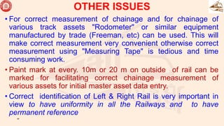 • For correct measurement of chainage and for chainage of
various track assets "Rodometer" or similar equipment
manufactured by trade (Freeman, etc) can be used. This will
make correct measurement very convenient otherwise correct
measurement using "Measuring Tape" is tedious and time
consuming work.
• Paint mark at every. 10m or 20 m on outside of rail can be
marked for facilitating correct chainage measurement of
various assets for initial master asset data entry.
• Correct identification of Left & Right Rail is very important in
view to have uniformity in all the Railways and to have
permanent reference
45
OTHER ISSUES
 