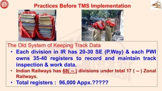 The Old System of Keeping Track Data
• Each division in IR has 20-30 SE (P.Way) & each PWI
owns 35-40 registers to record and maintain track
inspection & work data.
• Indian Railways has 68( -- ) divisions under total 17 ( -- ) Zonal
Railways.
• Total registers : 96,000 Appx.?????
Practices Before TMS Implementation
 