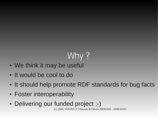 Why ?
●   We think it may be useful
●   It would be cool to do
●   It should help promote RDF standards for bug facts
●   Foster interoperability
●   Delivering our funded project ;-)
                   (c) 2009 INSTITUT Telecom & Olivier BERGER - 2009/10/03
 