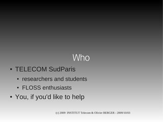 Who
●   TELECOM SudParis
    ●   researchers and students
    ●   FLOSS enthusiasts
●   You, if you'd like to help

                    (c) 2009 INSTITUT Telecom & Olivier BERGER - 2009/10/03
 