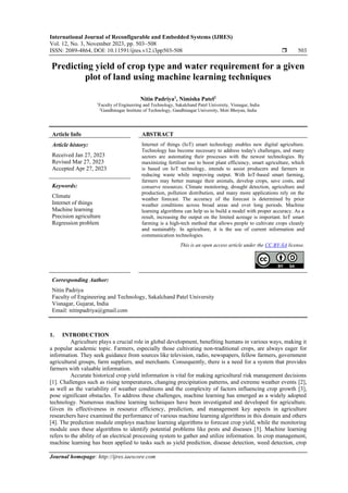 International Journal of Reconfigurable and Embedded Systems (IJRES)
Vol. 12, No. 3, November 2023, pp. 503~508
ISSN: 2089-4864, DOI: 10.11591/ijres.v12.i3pp503-508  503
Journal homepage: http://ijres.iaescore.com
Predicting yield of crop type and water requirement for a given
plot of land using machine learning techniques
Nitin Padriya1
, Nimisha Patel2
1
Faculty of Engineering and Technology, Sakalchand Patel University, Visnagar, India
2
Gandhinagar Institute of Technology, Gandhinagar University, Moti Bhoyan, India
Article Info ABSTRACT
Article history:
Received Jan 27, 2023
Revised Mar 27, 2023
Accepted Apr 27, 2023
Internet of things (IoT) smart technology enables new digital agriculture.
Technology has become necessary to address today's challenges, and many
sectors are automating their processes with the newest technologies. By
maximizing fertiliser use to boost plant efficiency, smart agriculture, which
is based on IoT technology, intends to assist producers and farmers in
reducing waste while improving output. With IoT-based smart farming,
farmers may better manage their animals, develop crops, save costs, and
conserve resources. Climate monitoring, drought detection, agriculture and
production, pollution distribution, and many more applications rely on the
weather forecast. The accuracy of the forecast is determined by prior
weather conditions across broad areas and over long periods. Machine
learning algorithms can help us to build a model with proper accuracy. As a
result, increasing the output on the limited acreage is important. IoT smart
farming is a high-tech method that allows people to cultivate crops cleanly
and sustainably. In agriculture, it is the use of current information and
communication technologies.
Keywords:
Climate
Internet of things
Machine learning
Precision agriculture
Regression problem
This is an open access article under the CC BY-SA license.
Corresponding Author:
Nitin Padriya
Faculty of Engineering and Technology, Sakalchand Patel University
Visnagar, Gujarat, India
Email: nitinpadriya@gmail.com
1. INTRODUCTION
Agriculture plays a crucial role in global development, benefiting humans in various ways, making it
a popular academic topic. Farmers, especially those cultivating non-traditional crops, are always eager for
information. They seek guidance from sources like television, radio, newspapers, fellow farmers, government
agricultural groups, farm suppliers, and merchants. Consequently, there is a need for a system that provides
farmers with valuable information.
Accurate historical crop yield information is vital for making agricultural risk management decisions
[1]. Challenges such as rising temperatures, changing precipitation patterns, and extreme weather events [2],
as well as the variability of weather conditions and the complexity of factors influencing crop growth [3],
pose significant obstacles. To address these challenges, machine learning has emerged as a widely adopted
technology. Numerous machine learning techniques have been investigated and developed for agriculture.
Given its effectiveness in resource efficiency, prediction, and management key aspects in agriculture
researchers have examined the performance of various machine learning algorithms in this domain and others
[4]. The prediction module employs machine learning algorithms to forecast crop yield, while the monitoring
module uses these algorithms to identify potential problems like pests and diseases [5]. Machine learning
refers to the ability of an electrical processing system to gather and utilize information. In crop management,
machine learning has been applied to tasks such as yield prediction, disease detection, weed detection, crop
 