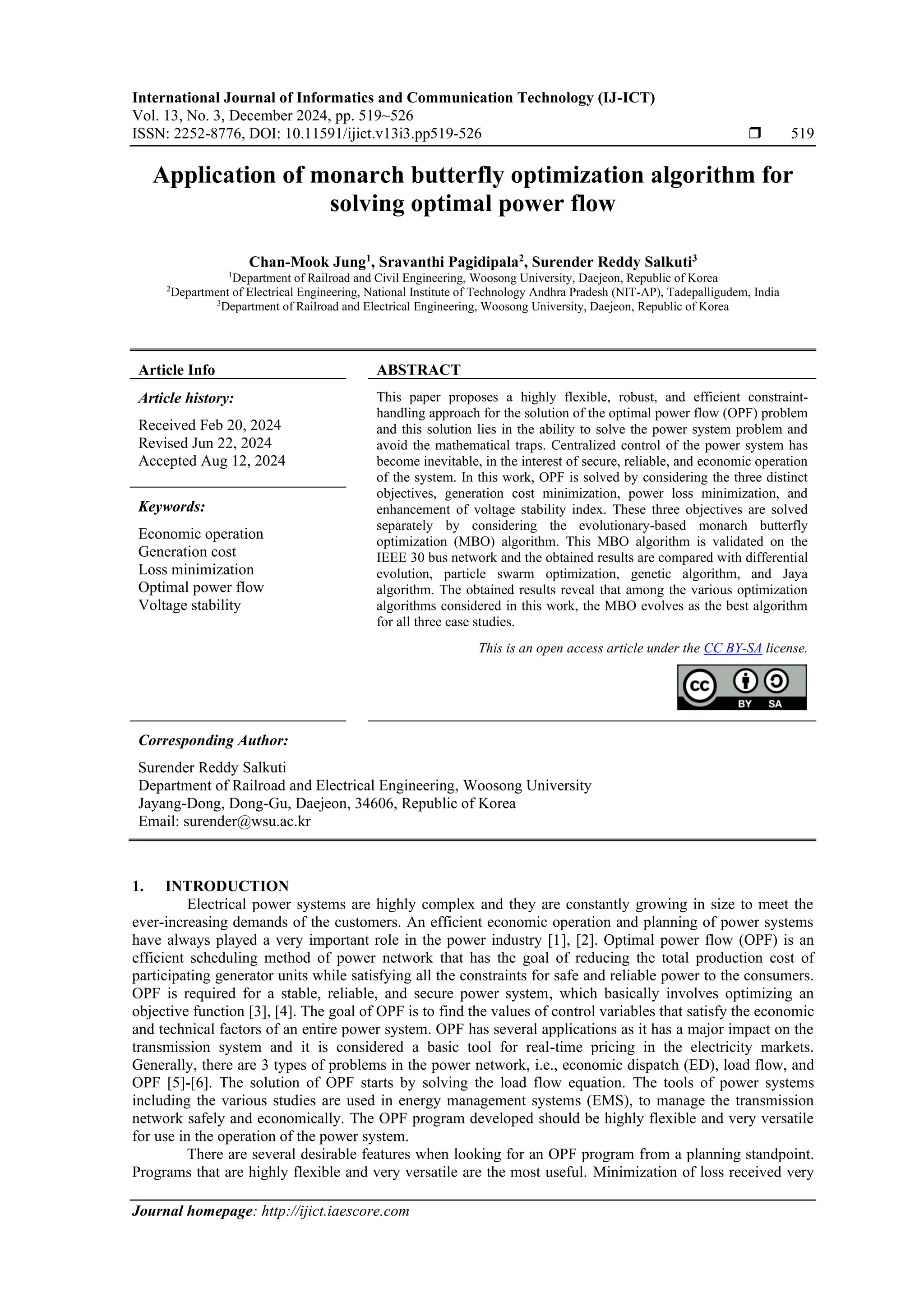 International Journal of Informatics and Communication Technology (IJ-ICT) Vol. 13, No. 3, December 2024, pp. 519~526 ISSN: 2252-8776, DOI: 10.11591/ijict.v13i3.pp519-526  519 Journal homepage: http://ijict.iaescore.com Application of monarch butterfly optimization algorithm for solving optimal power flow Chan-Mook Jung1 , Sravanthi Pagidipala2 , Surender Reddy Salkuti3 1 Department of Railroad and Civil Engineering, Woosong University, Daejeon, Republic of Korea 2 Department of Electrical Engineering, National Institute of Technology Andhra Pradesh (NIT-AP), Tadepalligudem, India 3 Department of Railroad and Electrical Engineering, Woosong University, Daejeon, Republic of Korea Article Info ABSTRACT Article history: Received Feb 20, 2024 Revised Jun 22, 2024 Accepted Aug 12, 2024 This paper proposes a highly flexible, robust, and efficient constraint- handling approach for the solution of the optimal power flow (OPF) problem and this solution lies in the ability to solve the power system problem and avoid the mathematical traps. Centralized control of the power system has become inevitable, in the interest of secure, reliable, and economic operation of the system. In this work, OPF is solved by considering the three distinct objectives, generation cost minimization, power loss minimization, and enhancement of voltage stability index. These three objectives are solved separately by considering the evolutionary-based monarch butterfly optimization (MBO) algorithm. This MBO algorithm is validated on the IEEE 30 bus network and the obtained results are compared with differential evolution, particle swarm optimization, genetic algorithm, and Jaya algorithm. The obtained results reveal that among the various optimization algorithms considered in this work, the MBO evolves as the best algorithm for all three case studies. Keywords: Economic operation Generation cost Loss minimization Optimal power flow Voltage stability This is an open access article under the CC BY-SA license. Corresponding Author: Surender Reddy Salkuti Department of Railroad and Electrical Engineering, Woosong University Jayang-Dong, Dong-Gu, Daejeon, 34606, Republic of Korea Email: surender@wsu.ac.kr 1. INTRODUCTION Electrical power systems are highly complex and they are constantly growing in size to meet the ever-increasing demands of the customers. An efficient economic operation and planning of power systems have always played a very important role in the power industry [1], [2]. Optimal power flow (OPF) is an efficient scheduling method of power network that has the goal of reducing the total production cost of participating generator units while satisfying all the constraints for safe and reliable power to the consumers. OPF is required for a stable, reliable, and secure power system, which basically involves optimizing an objective function [3], [4]. The goal of OPF is to find the values of control variables that satisfy the economic and technical factors of an entire power system. OPF has several applications as it has a major impact on the transmission system and it is considered a basic tool for real-time pricing in the electricity markets. Generally, there are 3 types of problems in the power network, i.e., economic dispatch (ED), load flow, and OPF [5]-[6]. The solution of OPF starts by solving the load flow equation. The tools of power systems including the various studies are used in energy management systems (EMS), to manage the transmission network safely and economically. The OPF program developed should be highly flexible and very versatile for use in the operation of the power system. There are several desirable features when looking for an OPF program from a planning standpoint. Programs that are highly flexible and very versatile are the most useful. Minimization of loss received very 