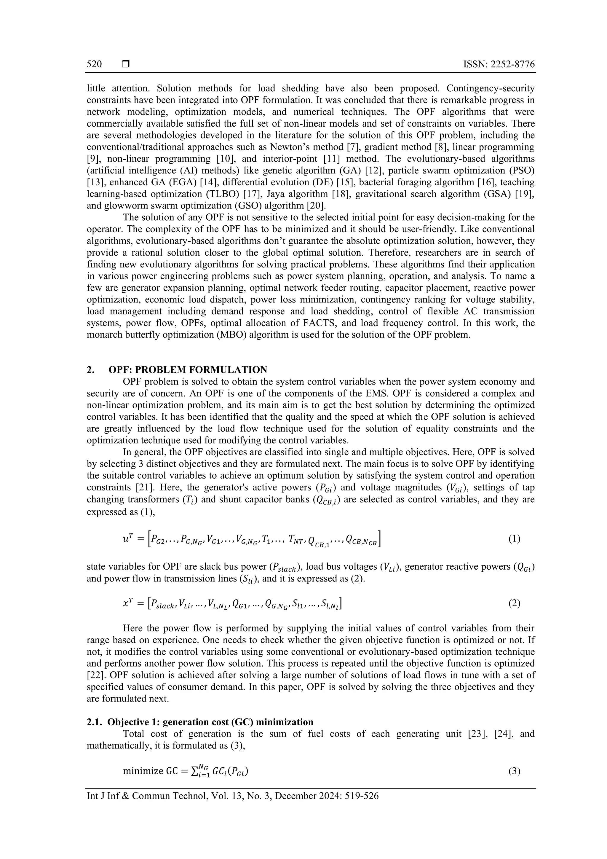  ISSN: 2252-8776 Int J Inf & Commun Technol, Vol. 13, No. 3, December 2024: 519-526 520 little attention. Solution methods for load shedding have also been proposed. Contingency-security constraints have been integrated into OPF formulation. It was concluded that there is remarkable progress in network modeling, optimization models, and numerical techniques. The OPF algorithms that were commercially available satisfied the full set of non-linear models and set of constraints on variables. There are several methodologies developed in the literature for the solution of this OPF problem, including the conventional/traditional approaches such as Newton’s method [7], gradient method [8], linear programming [9], non-linear programming [10], and interior-point [11] method. The evolutionary-based algorithms (artificial intelligence (AI) methods) like genetic algorithm (GA) [12], particle swarm optimization (PSO) [13], enhanced GA (EGA) [14], differential evolution (DE) [15], bacterial foraging algorithm [16], teaching learning-based optimization (TLBO) [17], Jaya algorithm [18], gravitational search algorithm (GSA) [19], and glowworm swarm optimization (GSO) algorithm [20]. The solution of any OPF is not sensitive to the selected initial point for easy decision-making for the operator. The complexity of the OPF has to be minimized and it should be user-friendly. Like conventional algorithms, evolutionary-based algorithms don’t guarantee the absolute optimization solution, however, they provide a rational solution closer to the global optimal solution. Therefore, researchers are in search of finding new evolutionary algorithms for solving practical problems. These algorithms find their application in various power engineering problems such as power system planning, operation, and analysis. To name a few are generator expansion planning, optimal network feeder routing, capacitor placement, reactive power optimization, economic load dispatch, power loss minimization, contingency ranking for voltage stability, load management including demand response and load shedding, control of flexible AC transmission systems, power flow, OPFs, optimal allocation of FACTS, and load frequency control. In this work, the monarch butterfly optimization (MBO) algorithm is used for the solution of the OPF problem. 2. OPF: PROBLEM FORMULATION OPF problem is solved to obtain the system control variables when the power system economy and security are of concern. An OPF is one of the components of the EMS. OPF is considered a complex and non-linear optimization problem, and its main aim is to get the best solution by determining the optimized control variables. It has been identified that the quality and the speed at which the OPF solution is achieved are greatly influenced by the load flow technique used for the solution of equality constraints and the optimization technique used for modifying the control variables. In general, the OPF objectives are classified into single and multiple objectives. Here, OPF is solved by selecting 3 distinct objectives and they are formulated next. The main focus is to solve OPF by identifying the suitable control variables to achieve an optimum solution by satisfying the system control and operation constraints [21]. Here, the generator's active powers (𝑃𝐺𝑖) and voltage magnitudes (𝑉𝐺𝑖), settings of tap changing transformers (𝑇𝑖) and shunt capacitor banks (𝑄𝐶𝐵,𝑖) are selected as control variables, and they are expressed as (1), 𝑢𝑇 = [𝑃𝐺2, . . , 𝑃𝐺,𝑁𝐺 , 𝑉𝐺1, . . , 𝑉𝐺,𝑁𝐺 , 𝑇1, . . , 𝑇𝑁𝑇, 𝑄𝐶𝐵,1 , . . , 𝑄𝐶𝐵,𝑁𝐶𝐵 ] (1) state variables for OPF are slack bus power (𝑃𝑠𝑙𝑎𝑐𝑘), load bus voltages (𝑉𝐿𝑖), generator reactive powers (𝑄𝐺𝑖) and power flow in transmission lines (𝑆𝑙𝑖), and it is expressed as (2). 𝑥𝑇 = [𝑃𝑠𝑙𝑎𝑐𝑘, 𝑉𝐿𝑖, … , 𝑉𝐿,𝑁𝐿 , 𝑄𝐺1, … , 𝑄𝐺,𝑁𝐺 , 𝑆𝑙1, … , 𝑆𝑙,𝑁𝑙 ] (2) Here the power flow is performed by supplying the initial values of control variables from their range based on experience. One needs to check whether the given objective function is optimized or not. If not, it modifies the control variables using some conventional or evolutionary-based optimization technique and performs another power flow solution. This process is repeated until the objective function is optimized [22]. OPF solution is achieved after solving a large number of solutions of load flows in tune with a set of specified values of consumer demand. In this paper, OPF is solved by solving the three objectives and they are formulated next. 2.1. Objective 1: generation cost (GC) minimization Total cost of generation is the sum of fuel costs of each generating unit [23], [24], and mathematically, it is formulated as (3), minimize GC = ∑ 𝐺𝐶𝑖(𝑃𝐺𝑖) 𝑁𝐺 𝑖=1 (3) 