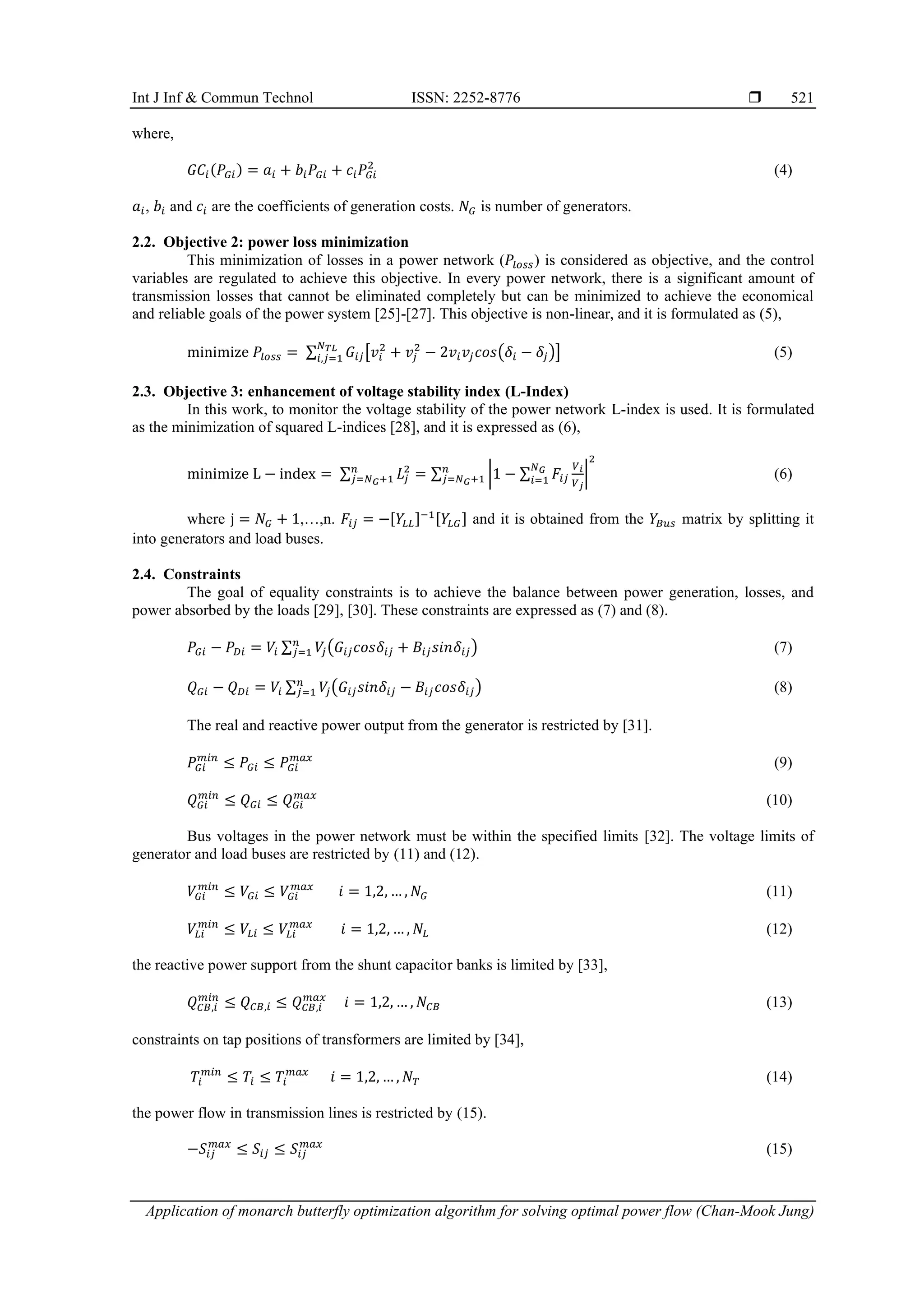 Int J Inf & Commun Technol ISSN: 2252-8776  Application of monarch butterfly optimization algorithm for solving optimal power flow (Chan-Mook Jung) 521 where, 𝐺𝐶𝑖(𝑃𝐺𝑖) = 𝑎𝑖 + 𝑏𝑖𝑃𝐺𝑖 + 𝑐𝑖𝑃𝐺𝑖 2 (4) 𝑎𝑖, 𝑏𝑖 and 𝑐𝑖 are the coefficients of generation costs. 𝑁𝐺 is number of generators. 2.2. Objective 2: power loss minimization This minimization of losses in a power network (𝑃𝑙𝑜𝑠𝑠) is considered as objective, and the control variables are regulated to achieve this objective. In every power network, there is a significant amount of transmission losses that cannot be eliminated completely but can be minimized to achieve the economical and reliable goals of the power system [25]-[27]. This objective is non-linear, and it is formulated as (5), minimize 𝑃𝑙𝑜𝑠𝑠 = ∑ 𝐺𝑖𝑗[𝑣𝑖 2 + 𝑣𝑗 2 − 2𝑣𝑖𝑣𝑗𝑐𝑜𝑠(𝛿𝑖 − 𝛿𝑗)] 𝑁𝑇𝐿 𝑖,𝑗=1 (5) 2.3. Objective 3: enhancement of voltage stability index (L-Index) In this work, to monitor the voltage stability of the power network L-index is used. It is formulated as the minimization of squared L-indices [28], and it is expressed as (6), minimize L − index = ∑ 𝐿𝑗 2 𝑛 𝑗=𝑁𝐺+1 = ∑ |1 − ∑ 𝐹𝑖𝑗 𝑉𝑖 𝑉𝑗 𝑁𝐺 𝑖=1 | 2 𝑛 𝑗=𝑁𝐺+1 (6) where j = 𝑁𝐺 + 1,…,n. 𝐹𝑖𝑗 = −[𝑌𝐿𝐿]−1[𝑌𝐿𝐺] and it is obtained from the 𝑌𝐵𝑢𝑠 matrix by splitting it into generators and load buses. 2.4. Constraints The goal of equality constraints is to achieve the balance between power generation, losses, and power absorbed by the loads [29], [30]. These constraints are expressed as (7) and (8). 𝑃𝐺𝑖 − 𝑃𝐷𝑖 = 𝑉𝑖 ∑ 𝑉 𝑗(𝐺𝑖𝑗𝑐𝑜𝑠𝛿𝑖𝑗 + 𝐵𝑖𝑗𝑠𝑖𝑛𝛿𝑖𝑗) 𝑛 𝑗=1 (7) 𝑄𝐺𝑖 − 𝑄𝐷𝑖 = 𝑉𝑖 ∑ 𝑉 𝑗(𝐺𝑖𝑗𝑠𝑖𝑛𝛿𝑖𝑗 − 𝐵𝑖𝑗𝑐𝑜𝑠𝛿𝑖𝑗) 𝑛 𝑗=1 (8) The real and reactive power output from the generator is restricted by [31]. 𝑃𝐺𝑖 𝑚𝑖𝑛 ≤ 𝑃𝐺𝑖 ≤ 𝑃𝐺𝑖 𝑚𝑎𝑥 (9) 𝑄𝐺𝑖 𝑚𝑖𝑛 ≤ 𝑄𝐺𝑖 ≤ 𝑄𝐺𝑖 𝑚𝑎𝑥 (10) Bus voltages in the power network must be within the specified limits [32]. The voltage limits of generator and load buses are restricted by (11) and (12). 𝑉𝐺𝑖 𝑚𝑖𝑛 ≤ 𝑉𝐺𝑖 ≤ 𝑉𝐺𝑖 𝑚𝑎𝑥 𝑖 = 1,2, … , 𝑁𝐺 (11) 𝑉𝐿𝑖 𝑚𝑖𝑛 ≤ 𝑉𝐿𝑖 ≤ 𝑉𝐿𝑖 𝑚𝑎𝑥 𝑖 = 1,2, … , 𝑁𝐿 (12) the reactive power support from the shunt capacitor banks is limited by [33], 𝑄𝐶𝐵,𝑖 𝑚𝑖𝑛 ≤ 𝑄𝐶𝐵,𝑖 ≤ 𝑄𝐶𝐵,𝑖 𝑚𝑎𝑥 𝑖 = 1,2, … , 𝑁𝐶𝐵 (13) constraints on tap positions of transformers are limited by [34], 𝑇𝑖 𝑚𝑖𝑛 ≤ 𝑇𝑖 ≤ 𝑇𝑖 𝑚𝑎𝑥 𝑖 = 1,2, … , 𝑁𝑇 (14) the power flow in transmission lines is restricted by (15). −𝑆𝑖𝑗 𝑚𝑎𝑥 ≤ 𝑆𝑖𝑗 ≤ 𝑆𝑖𝑗 𝑚𝑎𝑥 (15) 