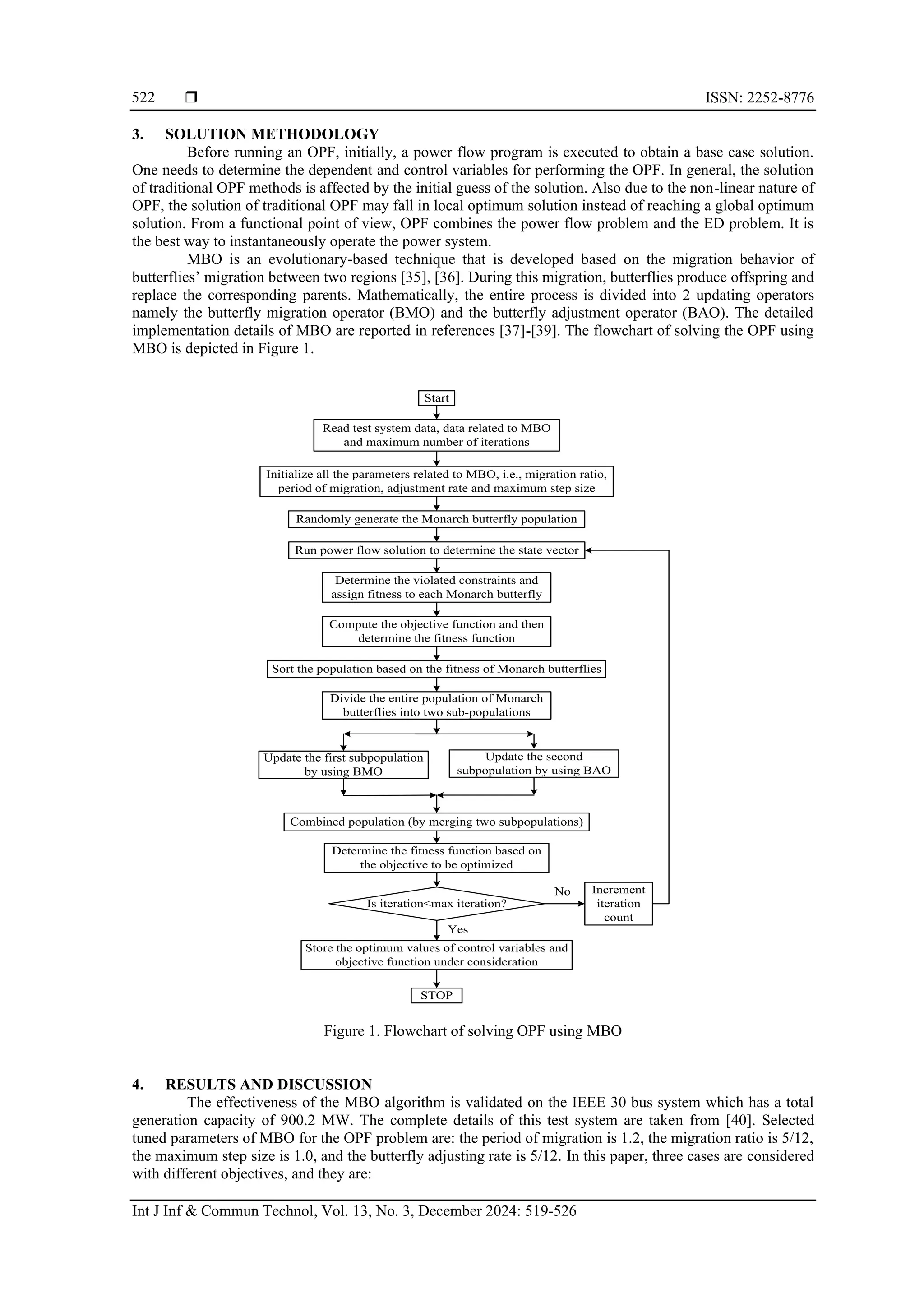  ISSN: 2252-8776 Int J Inf & Commun Technol, Vol. 13, No. 3, December 2024: 519-526 522 3. SOLUTION METHODOLOGY Before running an OPF, initially, a power flow program is executed to obtain a base case solution. One needs to determine the dependent and control variables for performing the OPF. In general, the solution of traditional OPF methods is affected by the initial guess of the solution. Also due to the non-linear nature of OPF, the solution of traditional OPF may fall in local optimum solution instead of reaching a global optimum solution. From a functional point of view, OPF combines the power flow problem and the ED problem. It is the best way to instantaneously operate the power system. MBO is an evolutionary-based technique that is developed based on the migration behavior of butterflies’ migration between two regions [35], [36]. During this migration, butterflies produce offspring and replace the corresponding parents. Mathematically, the entire process is divided into 2 updating operators namely the butterfly migration operator (BMO) and the butterfly adjustment operator (BAO). The detailed implementation details of MBO are reported in references [37]-[39]. The flowchart of solving the OPF using MBO is depicted in Figure 1. Figure 1. Flowchart of solving OPF using MBO 4. RESULTS AND DISCUSSION The effectiveness of the MBO algorithm is validated on the IEEE 30 bus system which has a total generation capacity of 900.2 MW. The complete details of this test system are taken from [40]. Selected tuned parameters of MBO for the OPF problem are: the period of migration is 1.2, the migration ratio is 5/12, the maximum step size is 1.0, and the butterfly adjusting rate is 5/12. In this paper, three cases are considered with different objectives, and they are: Read test system data, data related to MBO and maximum number of iterations Is iteration<max iteration? Yes No Increment iteration count Start Initialize all the parameters related to MBO, i.e., migration ratio, period of migration, adjustment rate and maximum step size Randomly generate the Monarch butterfly population Run power flow solution to determine the state vector Determine the violated constraints and assign fitness to each Monarch butterfly Compute the objective function and then determine the fitness function Sort the population based on the fitness of Monarch butterflies Divide the entire population of Monarch butterflies into two sub-populations Update the first subpopulation by using BMO Update the second subpopulation by using BAO Combined population (by merging two subpopulations) Determine the fitness function based on the objective to be optimized Store the optimum values of control variables and objective function under consideration STOP 