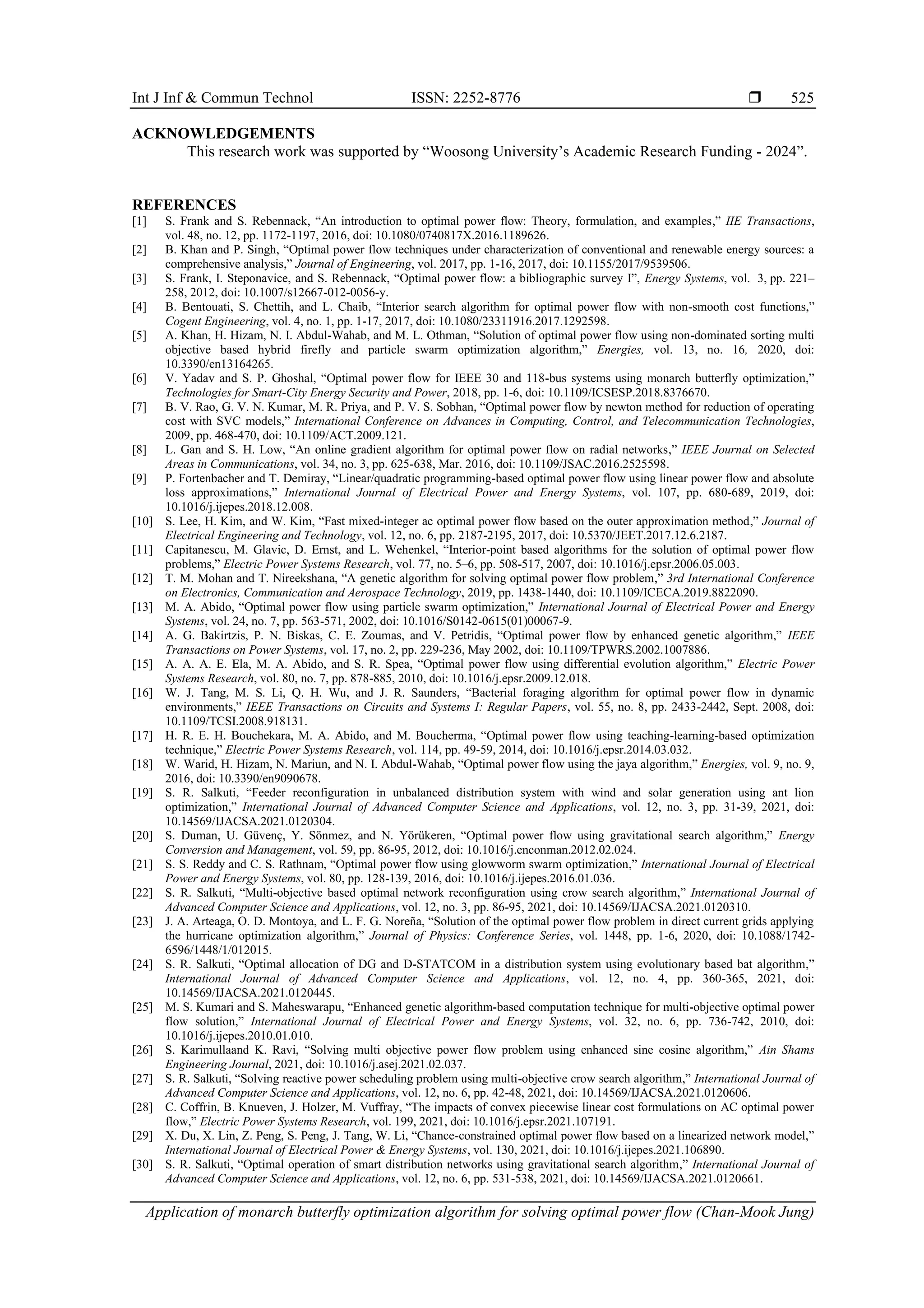 Int J Inf & Commun Technol ISSN: 2252-8776  Application of monarch butterfly optimization algorithm for solving optimal power flow (Chan-Mook Jung) 525 ACKNOWLEDGEMENTS This research work was supported by “Woosong University’s Academic Research Funding - 2024”. REFERENCES [1] S. Frank and S. Rebennack, “An introduction to optimal power flow: Theory, formulation, and examples,” IIE Transactions, vol. 48, no. 12, pp. 1172-1197, 2016, doi: 10.1080/0740817X.2016.1189626. [2] B. Khan and P. Singh, “Optimal power flow techniques under characterization of conventional and renewable energy sources: a comprehensive analysis,” Journal of Engineering, vol. 2017, pp. 1-16, 2017, doi: 10.1155/2017/9539506. [3] S. Frank, I. Steponavice, and S. Rebennack, “Optimal power flow: a bibliographic survey I”, Energy Systems, vol. 3, pp. 221– 258, 2012, doi: 10.1007/s12667-012-0056-y. [4] B. Bentouati, S. Chettih, and L. Chaib, “Interior search algorithm for optimal power flow with non-smooth cost functions,” Cogent Engineering, vol. 4, no. 1, pp. 1-17, 2017, doi: 10.1080/23311916.2017.1292598. [5] A. Khan, H. Hizam, N. I. Abdul-Wahab, and M. L. Othman, “Solution of optimal power flow using non-dominated sorting multi objective based hybrid firefly and particle swarm optimization algorithm,” Energies, vol. 13, no. 16, 2020, doi: 10.3390/en13164265. [6] V. Yadav and S. P. Ghoshal, “Optimal power flow for IEEE 30 and 118-bus systems using monarch butterfly optimization,” Technologies for Smart-City Energy Security and Power, 2018, pp. 1-6, doi: 10.1109/ICSESP.2018.8376670. [7] B. V. Rao, G. V. N. Kumar, M. R. Priya, and P. V. S. Sobhan, “Optimal power flow by newton method for reduction of operating cost with SVC models,” International Conference on Advances in Computing, Control, and Telecommunication Technologies, 2009, pp. 468-470, doi: 10.1109/ACT.2009.121. [8] L. Gan and S. H. Low, “An online gradient algorithm for optimal power flow on radial networks,” IEEE Journal on Selected Areas in Communications, vol. 34, no. 3, pp. 625-638, Mar. 2016, doi: 10.1109/JSAC.2016.2525598. [9] P. Fortenbacher and T. Demiray, “Linear/quadratic programming-based optimal power flow using linear power flow and absolute loss approximations,” International Journal of Electrical Power and Energy Systems, vol. 107, pp. 680-689, 2019, doi: 10.1016/j.ijepes.2018.12.008. [10] S. Lee, H. Kim, and W. Kim, “Fast mixed-integer ac optimal power flow based on the outer approximation method,” Journal of Electrical Engineering and Technology, vol. 12, no. 6, pp. 2187-2195, 2017, doi: 10.5370/JEET.2017.12.6.2187. [11] Capitanescu, M. Glavic, D. Ernst, and L. Wehenkel, “Interior-point based algorithms for the solution of optimal power flow problems,” Electric Power Systems Research, vol. 77, no. 5–6, pp. 508-517, 2007, doi: 10.1016/j.epsr.2006.05.003. [12] T. M. Mohan and T. Nireekshana, “A genetic algorithm for solving optimal power flow problem,” 3rd International Conference on Electronics, Communication and Aerospace Technology, 2019, pp. 1438-1440, doi: 10.1109/ICECA.2019.8822090. [13] M. A. Abido, “Optimal power flow using particle swarm optimization,” International Journal of Electrical Power and Energy Systems, vol. 24, no. 7, pp. 563-571, 2002, doi: 10.1016/S0142-0615(01)00067-9. [14] A. G. Bakirtzis, P. N. Biskas, C. E. Zoumas, and V. Petridis, “Optimal power flow by enhanced genetic algorithm,” IEEE Transactions on Power Systems, vol. 17, no. 2, pp. 229-236, May 2002, doi: 10.1109/TPWRS.2002.1007886. [15] A. A. A. E. Ela, M. A. Abido, and S. R. Spea, “Optimal power flow using differential evolution algorithm,” Electric Power Systems Research, vol. 80, no. 7, pp. 878-885, 2010, doi: 10.1016/j.epsr.2009.12.018. [16] W. J. Tang, M. S. Li, Q. H. Wu, and J. R. Saunders, “Bacterial foraging algorithm for optimal power flow in dynamic environments,” IEEE Transactions on Circuits and Systems I: Regular Papers, vol. 55, no. 8, pp. 2433-2442, Sept. 2008, doi: 10.1109/TCSI.2008.918131. [17] H. R. E. H. Bouchekara, M. A. Abido, and M. Boucherma, “Optimal power flow using teaching-learning-based optimization technique,” Electric Power Systems Research, vol. 114, pp. 49-59, 2014, doi: 10.1016/j.epsr.2014.03.032. [18] W. Warid, H. Hizam, N. Mariun, and N. I. Abdul-Wahab, “Optimal power flow using the jaya algorithm,” Energies, vol. 9, no. 9, 2016, doi: 10.3390/en9090678. [19] S. R. Salkuti, “Feeder reconfiguration in unbalanced distribution system with wind and solar generation using ant lion optimization,” International Journal of Advanced Computer Science and Applications, vol. 12, no. 3, pp. 31-39, 2021, doi: 10.14569/IJACSA.2021.0120304. [20] S. Duman, U. Güvenç, Y. Sönmez, and N. Yörükeren, “Optimal power flow using gravitational search algorithm,” Energy Conversion and Management, vol. 59, pp. 86-95, 2012, doi: 10.1016/j.enconman.2012.02.024. [21] S. S. Reddy and C. S. Rathnam, “Optimal power flow using glowworm swarm optimization,” International Journal of Electrical Power and Energy Systems, vol. 80, pp. 128-139, 2016, doi: 10.1016/j.ijepes.2016.01.036. [22] S. R. Salkuti, “Multi-objective based optimal network reconfiguration using crow search algorithm,” International Journal of Advanced Computer Science and Applications, vol. 12, no. 3, pp. 86-95, 2021, doi: 10.14569/IJACSA.2021.0120310. [23] J. A. Arteaga, O. D. Montoya, and L. F. G. Noreña, “Solution of the optimal power flow problem in direct current grids applying the hurricane optimization algorithm,” Journal of Physics: Conference Series, vol. 1448, pp. 1-6, 2020, doi: 10.1088/1742- 6596/1448/1/012015. [24] S. R. Salkuti, “Optimal allocation of DG and D-STATCOM in a distribution system using evolutionary based bat algorithm,” International Journal of Advanced Computer Science and Applications, vol. 12, no. 4, pp. 360-365, 2021, doi: 10.14569/IJACSA.2021.0120445. [25] M. S. Kumari and S. Maheswarapu, “Enhanced genetic algorithm-based computation technique for multi-objective optimal power flow solution,” International Journal of Electrical Power and Energy Systems, vol. 32, no. 6, pp. 736-742, 2010, doi: 10.1016/j.ijepes.2010.01.010. [26] S. Karimullaand K. Ravi, “Solving multi objective power flow problem using enhanced sine cosine algorithm,” Ain Shams Engineering Journal, 2021, doi: 10.1016/j.asej.2021.02.037. [27] S. R. Salkuti, “Solving reactive power scheduling problem using multi-objective crow search algorithm,” International Journal of Advanced Computer Science and Applications, vol. 12, no. 6, pp. 42-48, 2021, doi: 10.14569/IJACSA.2021.0120606. [28] C. Coffrin, B. Knueven, J. Holzer, M. Vuffray, “The impacts of convex piecewise linear cost formulations on AC optimal power flow,” Electric Power Systems Research, vol. 199, 2021, doi: 10.1016/j.epsr.2021.107191. [29] X. Du, X. Lin, Z. Peng, S. Peng, J. Tang, W. Li, “Chance-constrained optimal power flow based on a linearized network model,” International Journal of Electrical Power & Energy Systems, vol. 130, 2021, doi: 10.1016/j.ijepes.2021.106890. [30] S. R. Salkuti, “Optimal operation of smart distribution networks using gravitational search algorithm,” International Journal of Advanced Computer Science and Applications, vol. 12, no. 6, pp. 531-538, 2021, doi: 10.14569/IJACSA.2021.0120661. 