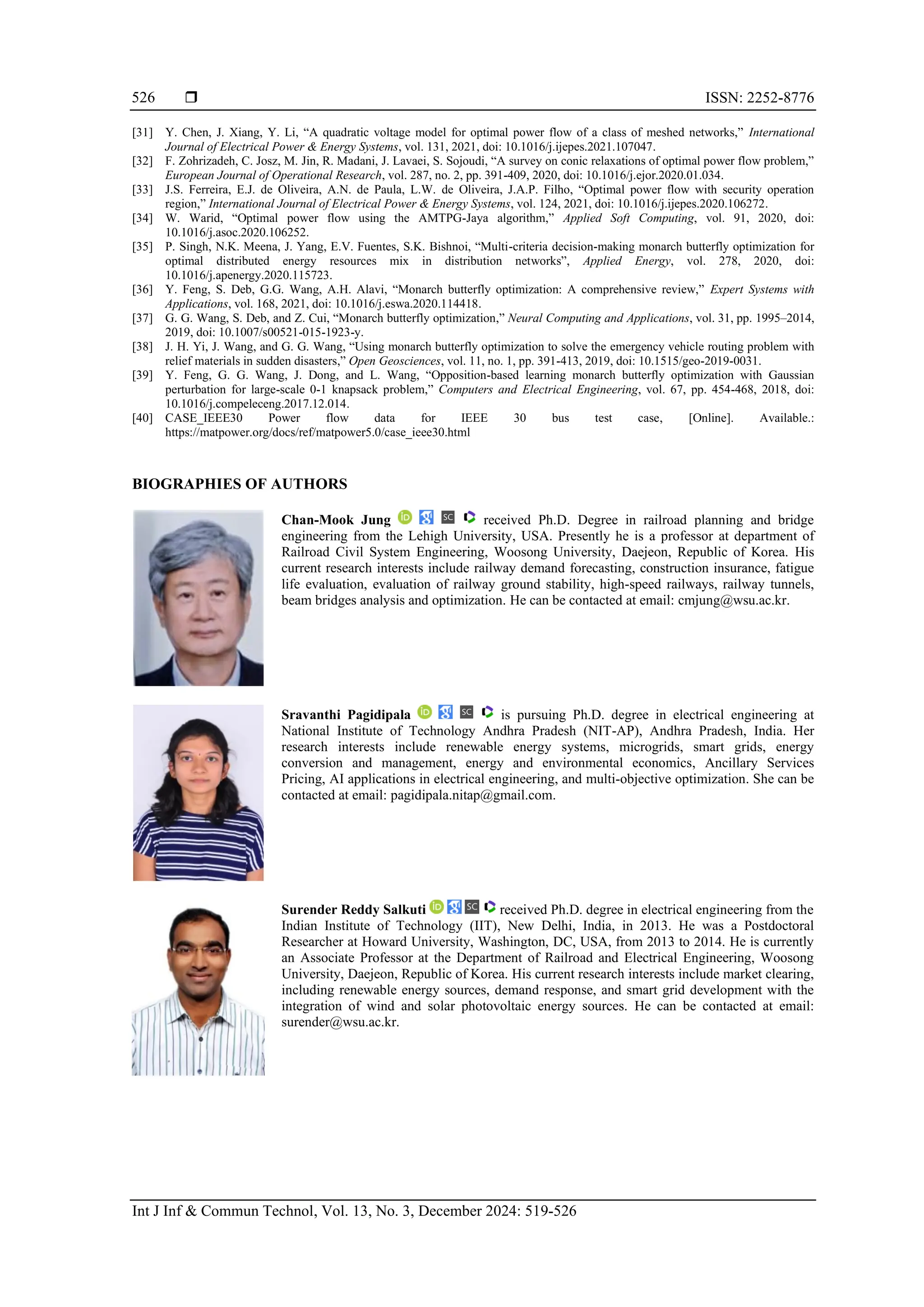 ISSN: 2252-8776 Int J Inf & Commun Technol, Vol. 13, No. 3, December 2024: 519-526 526 [31] Y. Chen, J. Xiang, Y. Li, “A quadratic voltage model for optimal power flow of a class of meshed networks,” International Journal of Electrical Power & Energy Systems, vol. 131, 2021, doi: 10.1016/j.ijepes.2021.107047. [32] F. Zohrizadeh, C. Josz, M. Jin, R. Madani, J. Lavaei, S. Sojoudi, “A survey on conic relaxations of optimal power flow problem,” European Journal of Operational Research, vol. 287, no. 2, pp. 391-409, 2020, doi: 10.1016/j.ejor.2020.01.034. [33] J.S. Ferreira, E.J. de Oliveira, A.N. de Paula, L.W. de Oliveira, J.A.P. Filho, “Optimal power flow with security operation region,” International Journal of Electrical Power & Energy Systems, vol. 124, 2021, doi: 10.1016/j.ijepes.2020.106272. [34] W. Warid, “Optimal power flow using the AMTPG-Jaya algorithm,” Applied Soft Computing, vol. 91, 2020, doi: 10.1016/j.asoc.2020.106252. [35] P. Singh, N.K. Meena, J. Yang, E.V. Fuentes, S.K. Bishnoi, “Multi-criteria decision-making monarch butterfly optimization for optimal distributed energy resources mix in distribution networks”, Applied Energy, vol. 278, 2020, doi: 10.1016/j.apenergy.2020.115723. [36] Y. Feng, S. Deb, G.G. Wang, A.H. Alavi, “Monarch butterfly optimization: A comprehensive review,” Expert Systems with Applications, vol. 168, 2021, doi: 10.1016/j.eswa.2020.114418. [37] G. G. Wang, S. Deb, and Z. Cui, “Monarch butterfly optimization,” Neural Computing and Applications, vol. 31, pp. 1995–2014, 2019, doi: 10.1007/s00521-015-1923-y. [38] J. H. Yi, J. Wang, and G. G. Wang, “Using monarch butterfly optimization to solve the emergency vehicle routing problem with relief materials in sudden disasters,” Open Geosciences, vol. 11, no. 1, pp. 391-413, 2019, doi: 10.1515/geo-2019-0031. [39] Y. Feng, G. G. Wang, J. Dong, and L. Wang, “Opposition-based learning monarch butterfly optimization with Gaussian perturbation for large-scale 0-1 knapsack problem,” Computers and Electrical Engineering, vol. 67, pp. 454-468, 2018, doi: 10.1016/j.compeleceng.2017.12.014. [40] CASE_IEEE30 Power flow data for IEEE 30 bus test case, [Online]. Available.: https://matpower.org/docs/ref/matpower5.0/case_ieee30.html BIOGRAPHIES OF AUTHORS Chan-Mook Jung received Ph.D. Degree in railroad planning and bridge engineering from the Lehigh University, USA. Presently he is a professor at department of Railroad Civil System Engineering, Woosong University, Daejeon, Republic of Korea. His current research interests include railway demand forecasting, construction insurance, fatigue life evaluation, evaluation of railway ground stability, high-speed railways, railway tunnels, beam bridges analysis and optimization. He can be contacted at email: cmjung@wsu.ac.kr. Sravanthi Pagidipala is pursuing Ph.D. degree in electrical engineering at National Institute of Technology Andhra Pradesh (NIT-AP), Andhra Pradesh, India. Her research interests include renewable energy systems, microgrids, smart grids, energy conversion and management, energy and environmental economics, Ancillary Services Pricing, AI applications in electrical engineering, and multi-objective optimization. She can be contacted at email: pagidipala.nitap@gmail.com. Surender Reddy Salkuti received Ph.D. degree in electrical engineering from the Indian Institute of Technology (IIT), New Delhi, India, in 2013. He was a Postdoctoral Researcher at Howard University, Washington, DC, USA, from 2013 to 2014. He is currently an Associate Professor at the Department of Railroad and Electrical Engineering, Woosong University, Daejeon, Republic of Korea. His current research interests include market clearing, including renewable energy sources, demand response, and smart grid development with the integration of wind and solar photovoltaic energy sources. He can be contacted at email: surender@wsu.ac.kr. 