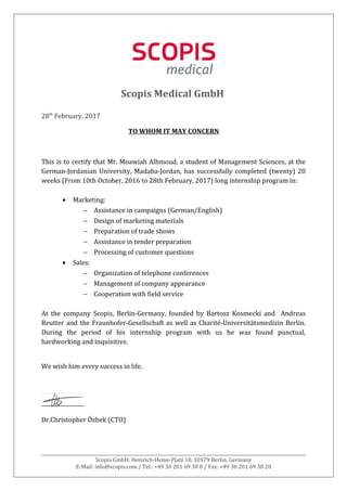 Scopis Medical GmbH
28th
February, 2017
TO WHOM IT MAY CONCERN
This is to certify that Mr. Moawiah Alhmoud, a student of Management Sciences, at the
German-Jordanian University, Madaba-Jordan, has successfully completed (twenty) 20
weeks (From 10th October, 2016 to 28th February, 2017) long internship program in:
• Marketing:
− Assistance in campaigns (German/English)
− Design of marketing materials
− Preparation of trade shows
− Assistance in tender preparation
− Processing of customer questions
• Sales:
− Organization of telephone conferences
− Management of company appearance
− Cooperation with field service
At the company Scopis, Berlin-Germany, founded by Bartosz Kosmecki and Andreas
Reutter and the Fraunhofer-Gesellschaft as well as Charité-Universitätsmedizin Berlin.
During the period of his internship program with us he was found punctual,
hardworking and inquisitive.
We wish him every success in life.
Dr.Christopher Özbek (CTO)
Scopis GmbH: Heinrich-Heine-Platz 10, 10179 Berlin, Germany
E-Mail: info@scopis.com / Tel.: +49 30 201 69 38 0 / Fax: +49 30 201 69 38 20
 