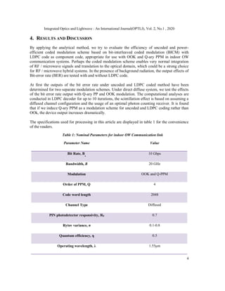 Integrated Optics and Lightwave : An International Journal(OPTLJ), Vol. 2, No.1 , 2020
4
4. RESULTS AND DISCUSSION
By applying the analytical method, we try to evaluate the efficiency of uncoded and power-
efficient coded modulation scheme based on bit-interleaved coded modulation (BICM) with
LDPC code as component code, appropriate for use with OOK and Q-ary PPM in indoor OW
communication systems. Perhaps the coded modulation scheme enables very normal integration
of RF / microwave signals and translation to the optical domain, which could be a strong choice
for RF / microwave hybrid systems. In the presence of background radiation, the output effects of
Bit-error rate (BER) are tested with and without LDPC code.
At first the outputs of the bit error rate under uncoded and LDPC coded method have been
determined for two separate modulation schemes. Under direct diffuse system, we test the effects
of the bit error rate output with Q-ary PP and OOK modulation. The computational analyses are
conducted in LDPC decoder for up to 10 iterations, the scintillation effect is based on assuming a
diffused channel configuration and the usage of an optimal photon counting receiver. It is found
that if we induce Q-ary PPM as a modulation scheme for uncoded and LDPC coding rather than
OOk, the device output increases dramatically.
The specifications used for processing in this article are displayed in table 1 for the convenience
of the readers.
Table 1: Nominal Parameters for indoor OW Communication link
Parameter Name Value
Bit Rate, B
r
10 Gbps
Bandwidth, B 20 GHz
Modulation OOK and Q-PPM
Order of PPM, Q 4
Code word length 2048
Channel Type Diffused
PIN photodetector responsivity, Rd 0.7
Rytov variance, σ 0.1-0.8
Quantum efficiency, η 0.5
Operating wavelength, λ 1.55μm
 
