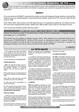 SEANCE DE VERITE AU CONSEIL MUNICIPAL DE FDF (SUITE)
       Cette note permet de constater que les chiffres montrent sans ambiguité que la situation financière de la
      Cacem est saine, que la dette est maitrisée et supporte avec aisance les capacités financières de rem-
boursement .

                                                              SEMAFF
En ce qui concerne la SEMAFF, notamment les années où elle a été dirigée par Serge Letchimy, le Conseil Mu-
nicipal note que ses résultats globaux ont été constamment positifs, variant de 247 421 euros en 1990 à 32 799
euros en 1999.

Entre 1999 et 2004, cette société a livré 246 logements pour un investissement global de 19,5 millions dʼeuros,
et le cumul des investissements quʼelle a réalisé entre 1988 et 2000, est de lʼordre de 183 millions dʼeuros.

Il est rare que des résultats puissent être plus positifs .

                              DROIT DE RÉPONSE - Art.13 loi 13 juillet 1981
 Quoique les extraits sous-cités ne concernent pas un article de Mme de Grandmaison, en réponse à lʼarticle
 de la page 8 du n° du 24/02/2010.

 Ces extraits que nous publions nʼengagent que leur auteur. Nous espérons que le camarade Renaud com-
 prendra que le “PROGRESSISTE”, journal du PPM, ne peut, en cette période, publier “in-extenso” le bilan in-
 tégral et peu objectif de la tête de liste dʼune liste adverse, qui par ailleurs, ne se prive pas à longueur de
 campagne dʼattaquer notre liste et surtout notre tête de liste Serge LETCHIMY

                                                                                                                             La rédaction
                                                     LA TETE HAUTE
... On ne juge pas une personne publique       positions, dʼun herbier et dʼune photothèque      lʼabandon de ce projet...
sur ce quʼelle nʼa pas fait, mais sur ce       de près de 10 000 diapos sur la flore marti-
quʼelle a fait. Césaire a accompli une œuvre   niquaise...                                       LE COMITE DE BASSIN
municipale monumentale et il en reste en-
core bien plus à faire...                      ... La qualité du travail de la société des ga-   En 1996, la Conseillère régionale est élue
                                               leries dont elle est la présidente fondatrice     par ses pairs Présidente du comité de Bas-
Quʼa fait Madeleine De GRANDMAISON ?           à conduit le Ministère de lʼEnvironnement à       sin de Martinique, fonction non rémunérée.
                                               lui confier la réalisation du programme           Elle sʼattelle à la conception, la réalisation
AJOUPA BOUILLON                                ZNIEFF à la Martinique, cʼest-à-dire, le re-      du Schéma Directeur de Gestion et dʼAmé-
                                               censement exhaustif de la flore et de la          nagement des Eaux, mission principale du
...1972, à la demande du Maire, avec lʼac-     faune de zones remarquables du territoire,        Comité de Bassin, chargée de veiller en-
cord du parti, elle entre au Conseil Munici-   lʼEtat et la Région partageant les frais...       suite à son application (il y a 6 Comités de
pal dʼAjoupa Bouillon, sa commune                                                                Bassin en France). Pour cette action elle
dʼorigine. Elle est première adjointe en       ... Par ailleurs, le Ministère de la Recherche    établit un vrai consensus entre les deux As-
1977...                                        et de lʼEducation Nationale a intégré les ga-     semblées.
                                               leries de géologie et de botanique de Fort
Elle se passionne pour le fleurissement de     de France sur la liste des musées contrôlés       ... Son engagement pour lʼenvironnement
la commune, quitte le Conseil Municipal en     par lʼEducation Nationale. La ville décide        lui vaut dʼêtre connue dans la Caraïbes.
1983.                                          alors de créer un muséum dʼhistoire natu-         Membre de lʼassociation Caraïbe pour lʼEn-
                                               relle prenant en compte lʼensemble des col-       vironnement dont le siège est à Barbade
Entre 1983 et 1939, elle crée le syndicat      lections. Ce projet de muséum est porté par       elle est aussi membre et Vice Présidente de
dʼInitiative et le jardin des Ombrages.        Madeleine de GRANDMAISON. ...                     lʼassociation pour la conservation de lʼenvi-
                                                                                                 ronnement de la Caraïbe de lʼest. Elle est
En 1990, elle lance la manifestation an-       LA REGION                                         membre fondatrice de lʼassociation des Mu-
nuelle Convergence.                                                                              sées de la Caraïbe.
                                               1983, élue conseillère régionale sur la liste
En 1992, elle crée le Pays dʼAccueil Touris-   dʼAimé CESAIRE, elle est nommée Prési-            Le 1er janvier 2004 elle reçoit la charge non
tique « du Plein Nord Martinique » et por-     dente de la commission de la culture. Sou-        rémunérée de la Présidence du Comité
tera toutes ces structures jusquʼen 2005, et   tenue par le premier Président de la              Martiniquais du Tourisme, (fusion de lʼOffice
faute de relève et de moyens...                Région, elle attaque la conception, lʼorgani-     Départemental du Tourisme de la Marti-
                                               sation, la mise sur pied de lʼécole régionale     nique et de lʼAgence Régionale de Déve-
FORT DE FRANCE                                 dʼArts Plastiques de Martinique, qui reçoit       loppement Touristique de la Martinique), à
                                               des étudiants de toute la Caraïbe...              charge pour elle dʼen faire une structure
... Professeur de sciences naturelles, elle                                                      opérationnelle et efficace pour la promotion
réalise avec le soutien de Césaire et Aliker   Elle met en place la préfiguration du musée       du Tourisme...
une Galerie de Géologie avec le concours       dʼethnographie et dʼhistoire, cʼest-à-dire, le
de ses amis enseignants, les techniciens et    bureau du Patrimoine. Elle se passionne           Ce ne sont pas les douze travaux dʼhercule,
ingénieurs du BRGM...                          pour lʼécole de musique, jusquʼau stade ul-       mais il y a de quoi être fier et je le suis.
                                               time des études et de la programmation,
Ensuite elle entame la réalisation dʼune ga-   mais les difficultés financières de la Région
lerie de botanique, riche aujourdʼhui dʼex-    et le changement dʼexécutif ont conduit à                       Renaud de GRANDMAISON
                                       Le Progressiste - Page 6 - Mercredi 03 mars 2010
 