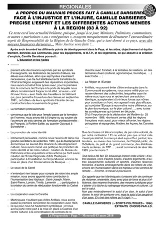 REGIONALES
        A PROPOS DU MAUVAIS PROCES FAIT À CAMILLE DARSIERES
     FACE À L’INJUSTICE ET L’INJURE, CAMILLE DARSIERES
    PRECISE L’ESPRIT ET LES DIFFERENTES ACTIONS MENEES
                     À LA REGION (83 À 92)
 Ce texte est d’une actualité brûlante, puisque, jusqu’à ce jour, Mimistes, Palimistes, communistes,
et autres « patriotistes »,ou « renégatistes », essayent mesquinement de dénaturer l’extraordinaire
esprit de Responsabilité de la Région de la Gauche Unie, qui a tant donné à ce pays, avec des
moyens financiers dérisoires… Mais Justice sera faite !...
  Après avoir énuméré les différents points de développement dans le Pays, et les aides, objectivement et équita-
blement, données aux Communes, pour les équipements, le B.T.P., et les logements, ce qui aboutit à la création
dʼemplois, Camille Darsières poursuit :
       Lʼéducation et les lycées
« ………

- prenant acte des besoins exprimés par les syndicats                 cherche avec Trinidad, à la tentative de relations, en des
  dʼenseignants, les fédérations de parents dʼélèves, les             domaines divers (culturel, agronomique, touristique, …)
  élèves eux-mêmes, alors que sept lycées sʼavéraient                 avec Cuba … ;
  nécessaires, que dix-huit établissements transférés de
  lʼEtat à la Région exigeaient des réparations importantes,       - La Région et lʼEurope
  nous avons construit trois lycées avec, pour la première
  fois, le concours de lʼEurope à la porte de laquelle nous        - Antillais, ne pouvant éviter dʼêtre embarqués dans la
  allions constamment frapper à cet effet ; et aussi – soit          Communauté européenne, nous avons milité pour un
  dit avec force – avec lʼaide des travailleurs du bâtiment          rassemblement des collectivités, lesquelles ayant le
  qui, pour permettre lʼouverture des classes en septembre           même souci que nous et recherchant une solution
  1991 , ont obtenu de leurs syndicats dʼécarter de ces              identique, accepteraient dʼunir leurs forces aux nôtres
  constructions les mouvements de grève ;                            pour constituer un front, non agressif mais plus efficace,
                                                                     qui conduise lʼEurope à reconnaître notre différence, sur
- La formation professionnelle                                       le plan économique, sur le plan culturel …, avec toutes
                                                                     les conséquences qui doivent en découler.
- convaincus que la lutte pour lʼemploi passe par la formation       Dʼoù lʼimportance de la déclaration de Madère du 25
  de lʼhomme, nous avons été à lʼorigine ou au soutien de            novembre 1988, réunissant certes déjà les régions
  lʼouverture de trois centres de formation professionnelle :        françaises mais aussi, pour mieux affronter, les régions
  au François, à Rivière-Salée, au quartier Gouraud à                portugaises et espagnoles, Madère, les Açores, les Canaries
  Schoelcher ;                                                       …

- La promotion de notre identité                                    Que de choses ont été accomplies, de par notre volonté, de
                                                                    par notre motivation ! Et ne voit-on pas que si tout cela
-   intimement persuadés, comme nous lʼavions dit dans nos nʼavait pas été fait, la crise qui sévit aujourdʼhui, partout, ten-
    grandes orientations de septembre 1983 , que le développement taculaire, au niveau des communes, de lʼhôpital public, de
    économique ne saurait être dissocié du développement            lʼhôtellerie, du petit et du grand commerce, des établisse-
    culturel, nous avons mené une politique de promotion de ments scolaires, du BTP … , aurait commencé de sévir dès
    notre identité et de notre culture : création du Bureau du      1985 pour le moins ?
    Patrimoine et les acquisitions et les actions qui lʼont suivie;
    création de lʼEcole Régionale dʼArts Plastiques ;               Tout cela a été fait. Or, beaucoup encore reste à faire : dʼau-
    participation à lʼinstallation du Corps Musical, amorce de      tres classes, voire dʼautres lycées, dʼautres logements, dʼau-
    mise en place dʼun Conservatoire de Musique … ;                 tres équipements culturels et sportifs, dʼautres réserves
                                                                    foncières, dʼautres aménagements dans les hôtels de ville,
-   Le souci de la Santé                                            encore de lʼhumanisation dans les hôpitaux et les centres de
                                                                    retraite … Enorme, le travail à poursuivre.
-   nʼentendant rien laisser pour compte de notre très ample
    mission, nous avons apporté notre contribution à                Qui appelle que les Martiniquais sʼunissent afin de continuer
    lʼhumanisation des hôpitaux : Saint-Joseph, Marin,              de réclamer, ensemble, donc avec plus de force et plus dʼef-
    Saint-Pierre, Lorrain, Trinité, Lamentin … ; participation à ficience, des moyens financiers, des moyens juridiques pour
    la création du centre de rééducation fonctionnelle du Carbet sʼatteler à la tâche du rattrapage économique et culturel. Là
    …;                                                              est le salut.
                                                                    Non pas misérablement le salut dʼun clan, le salut dʼune
-   La coopération avec la Caraïbe                                  classe, le salut de quelques-uns, mais le salut dʼun peuple et
                                                                    dʼun pays. Et cʼest des nôtres quʼil sʼagit ! »….
-   Martiniquais nʼoubliant pas dʼêtre Antillais, nous avons
    passé la première convention de coopération avec Haïti,          CAMILLE DARSIERES (« ECRITS POLITIQUES » 1994)
-   ce qui pour nous fut hautement symbolique ; et nous                                           EXTRAITS CHOISIS PAR J.D.
    avons porté notre part à la mise en place à Castries dʼun
    centre culturel, à la concrétisation de contrats de re
                                     Le Progressiste - Page 7 - Mercredi 03 mars 2010
 